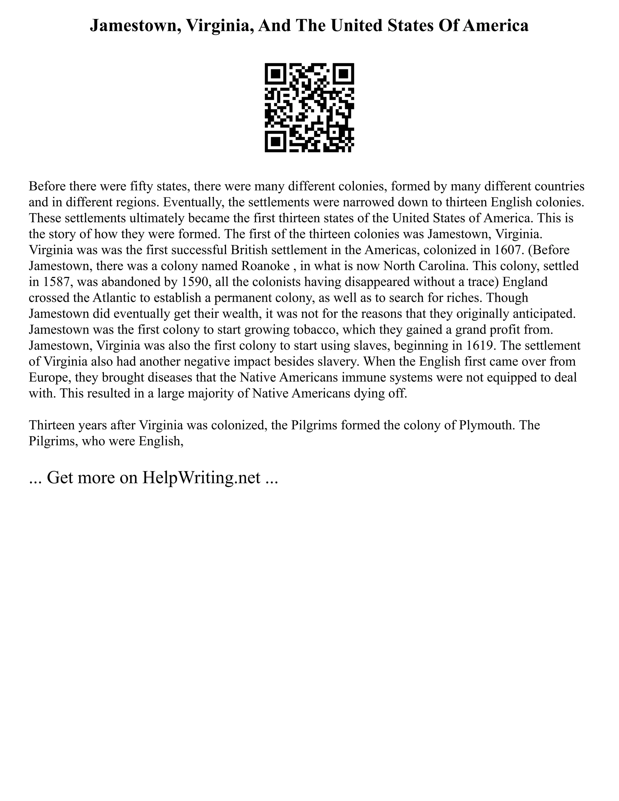 Jamestown, Virginia, And The United States Of America
Before there were fifty states, there were many different colonies, formed by many different countries
and in different regions. Eventually, the settlements were narrowed down to thirteen English colonies.
These settlements ultimately became the first thirteen states of the United States of America. This is
the story of how they were formed. The first of the thirteen colonies was Jamestown, Virginia.
Virginia was was the first successful British settlement in the Americas, colonized in 1607. (Before
Jamestown, there was a colony named Roanoke , in what is now North Carolina. This colony, settled
in 1587, was abandoned by 1590, all the colonists having disappeared without a trace) England
crossed the Atlantic to establish a permanent colony, as well as to search for riches. Though
Jamestown did eventually get their wealth, it was not for the reasons that they originally anticipated.
Jamestown was the first colony to start growing tobacco, which they gained a grand profit from.
Jamestown, Virginia was also the first colony to start using slaves, beginning in 1619. The settlement
of Virginia also had another negative impact besides slavery. When the English first came over from
Europe, they brought diseases that the Native Americans immune systems were not equipped to deal
with. This resulted in a large majority of Native Americans dying off.
Thirteen years after Virginia was colonized, the Pilgrims formed the colony of Plymouth. The
Pilgrims, who were English,
... Get more on HelpWriting.net ...
 
