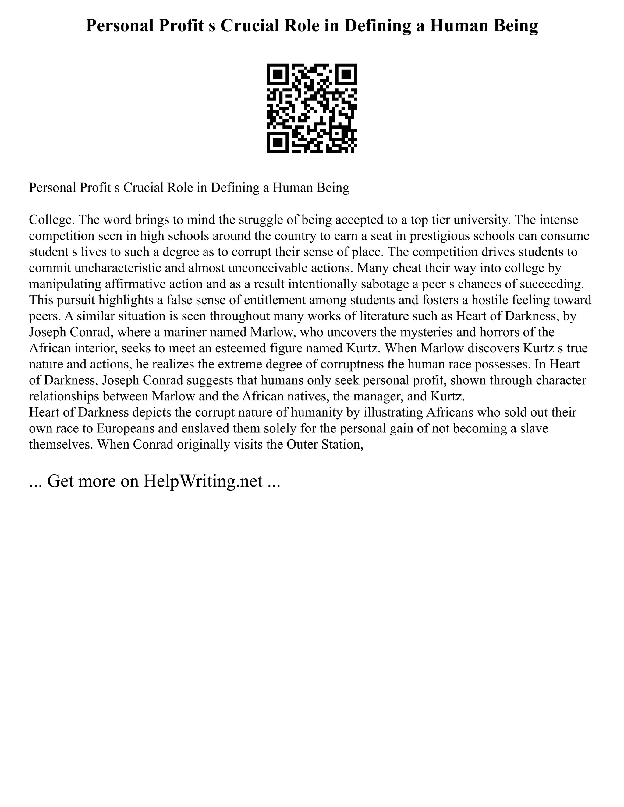 Personal Profit s Crucial Role in Defining a Human Being
Personal Profit s Crucial Role in Defining a Human Being
College. The word brings to mind the struggle of being accepted to a top tier university. The intense
competition seen in high schools around the country to earn a seat in prestigious schools can consume
student s lives to such a degree as to corrupt their sense of place. The competition drives students to
commit uncharacteristic and almost unconceivable actions. Many cheat their way into college by
manipulating affirmative action and as a result intentionally sabotage a peer s chances of succeeding.
This pursuit highlights a false sense of entitlement among students and fosters a hostile feeling toward
peers. A similar situation is seen throughout many works of literature such as Heart of Darkness, by
Joseph Conrad, where a mariner named Marlow, who uncovers the mysteries and horrors of the
African interior, seeks to meet an esteemed figure named Kurtz. When Marlow discovers Kurtz s true
nature and actions, he realizes the extreme degree of corruptness the human race possesses. In Heart
of Darkness, Joseph Conrad suggests that humans only seek personal profit, shown through character
relationships between Marlow and the African natives, the manager, and Kurtz.
Heart of Darkness depicts the corrupt nature of humanity by illustrating Africans who sold out their
own race to Europeans and enslaved them solely for the personal gain of not becoming a slave
themselves. When Conrad originally visits the Outer Station,
... Get more on HelpWriting.net ...
 