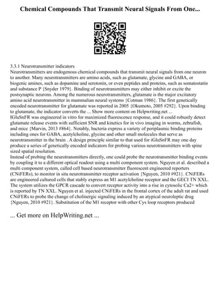 Chemical Compounds That Transmit Neural Signals From One...
3.3.1 Neurotransmitter indicators
Neurotransmitters are endogenous chemical compounds that transmit neural signals from one neuron
to another. Many neurotransmitters are amino acids, such as glutamate, glycine and GABA, or
biogenic amines, such as dopamine and serotonin, or even peptides and proteins, such as somatostatin
and substance P {Snyder 1979}. Binding of neurotransmitters may either inhibit or excite the
postsynaptic neurons. Among the numerous neurotransmitters, glutamate is the major excitatory
amino acid neurotransmitter in mammalian neural systems {Cotman 1986}. The first genetically
encoded neurotransmitter for glutamate was reported in 2005 {Okumoto, 2005 #292}. Upon binding
to glutamate, the indicator converts the ... Show more content on Helpwriting.net ...
IGluSnFR was engineered in vitro for maximized fluorescence response, and it could robustly detect
glutamate release events with sufficient SNR and kinetics for in vivo imaging in worms, zebrafish,
and mice {Marvin, 2013 #864}. Notably, bacteria express a variety of periplasmic binding proteins
including ones for GABA, acetylcholine, glycine and other small molecules that serve as
neurotransmitter in the brain . A design principle similar to that used for iGluSnFR may one day
produce a series of genetically encoded indicators for probing various neurotransmitters with spine
sized spatial resolution.
Instead of probing the neurotransmitters directly, one could probe the neurotransmitter binding events
by coupling it to a different optical readout using a multi component system. Nguyen et al. described a
multi component system, called cell based neurotransmitter fluorescent engineered reporters
(CNiFERs), to monitor in situ neurotransmitter receptor activation {Nguyen, 2010 #921}. CNiFERs
are engineered cultured cells that stably express an M1 acetylcholine receptor and the GECI TN XXL.
The system utilizes the GPCR cascade to convert receptor activity into a rise in cytosolic Ca2+ which
is reported by TN XXL. Nguyen et al. injected CNiFERs in the frontal cortex of the adult rat and used
CNiFERs to probe the change of cholinergic signaling induced by an atypical neuroleptic drug
{Nguyen, 2010 #921}. Substitution of the M1 receptor with other Cys loop receptors produced
... Get more on HelpWriting.net ...
 