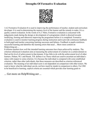 Strengths Of Formative Evaluation
1.6.2 Formative Evaluation It is used in improving the performance of teacher, student and curriculum
developer. It is used in determining the mastery level of the learner and the remedy to make. It is a
quality control evaluation. In the words of A.J. Nikto, Formative evaluation is concerned with
judgements made during the design or development of a programme which is directed towards
modifying, forming and otherwise improving the programme before it is completed. Formative
evaluation is used to monitor learning progress during instruction and to provide continuous feedback
to both pupil and teacher concerning learning successes and failures. Feedback to pupils reinforces
successful learning and identifies the learning errors that need ... Show more content on
Helpwriting.net ...
It informs teachers how well the intended learning outcomes have been achieved by students. The
criterion referenced evaluation aims at measuring the achievement of a learner on a certain domain to
find out his level of achievement in that domain. It has little to do with the achievement level of other
learners. Poham, W.J. and Husek, T.R. defines it as Those which are used to ascertain an individual s
status with respect to some criterion. It is because the individual is compared with some established
criterion, rather than other individuals, that these measures are described as criterion referenced
evaluation. The meaning of an individual score is not dependent on comparison with other testers. We
want to know what the individual can do, not how much he stands in comparison to others. For CRE
to be beneficial to learning, explicit criteria are essential which provide clear learning goals to
... Get more on HelpWriting.net ...
 