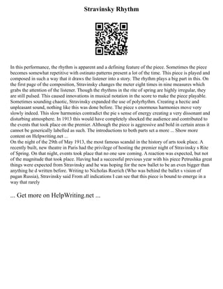 Stravinsky Rhythm
In this performance, the rhythm is apparent and a defining feature of the piece. Sometimes the piece
becomes somewhat repetitive with ostinato patterns present a lot of the time. This piece is played and
composed in such a way that it draws the listener into a story. The rhythm plays a big part in this. On
the first page of the composition, Stravinsky changes the meter eight times in nine measures which
grabs the attention of the listener. Though the rhythms in the rite of spring are highly irregular, they
are still pulsed. This caused innovations in musical notation in the score to make the piece playable.
Sometimes sounding chaotic, Stravinsky expanded the use of polyrhythm. Creating a hectic and
unpleasant sound, nothing like this was done before. The piece s enormous harmonies move very
slowly indeed. This slow harmonies contradict the pie s sense of energy creating a very dissonant and
disturbing atmosphere. In 1913 this would have completely shocked the audience and contributed to
the events that took place on the premier. Although the piece is aggressive and bold in certain areas it
cannot be generically labelled as such. The introductions to both parts set a more ... Show more
content on Helpwriting.net ...
On the night of the 29th of May 1913, the most famous scandal in the history of arts took place. A
recently built, new theatre in Paris had the privilege of hosting the premier night of Stravinsky s Rite
of Spring. On that night, events took place that no one saw coming. A reaction was expected, but not
of the magnitude that took place. Having had a successful previous year with his piece Petrushka great
things were expected from Stravinsky and he was hoping for the new ballet to be an even bigger than
anything he d written before. Writing to Nicholas Roerich (Who was behind the ballet s vision of
pagan Russia), Stravinsky said From all indications I can see that this piece is bound to emerge in a
way that rarely
... Get more on HelpWriting.net ...
 