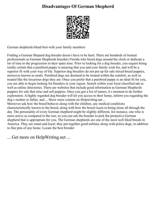 Disadvantages Of German Shepherd
German shepherds blend best with your family members
Finding a German Shepard dog breeder doesn t have to be hard. There are hundreds of trained
professionals as German Shepherds breeders Florida who breed dogs around the clock or dedicate a
lot of time to the progression in their spare time. Prior to looking for a dog breeder, you require being
totally certain that a purebred puppy is amazing that you and your family wish for, and will be a
superior fit with your way of life. Superior dog breeders do not put up for sale mixed breed puppies,
moreover known as mutts. Purebred dogs are destined to be treated within the comfort, as well as
treated like the luxurious dogs they are. Once you prefer that a purebred puppy is an ideal fit for you,
you are able to begin looking for breeders in your region. Search within your local classified ads as
well as online directories. There are websites that include good information as German Shepherds
puppies for sale that raise and sell puppies. Once you got a list of names, it s moment to do further
exploration. A highly regarded dog breeder will let you access to their home, inform you regarding the
dog s mother or father, and ... Show more content on Helpwriting.net ...
Moreover ask how the breed behaves along with the children, any medical conditions
characteristically known to the breed, along with how the breed reacts to being alone all through the
day. The personality of every German shepherd might be slightly different, for instance, one who is
more active as compared to the rest; so you can ask the breeder to pick the protective German
shepherd that is appropriate for you. The German shepherds are one of the most well liked breeds in
America. They are smart and loyal; they put together good military along with police dogs, in addition
to fine pets of any home. Locate the best breeder
... Get more on HelpWriting.net ...
 