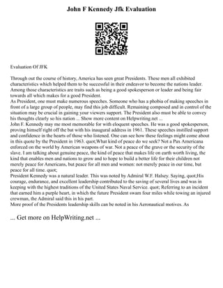 John F Kennedy Jfk Evaluation
Evaluation Of JFK
Through out the course of history, America has seen great Presidents. These men all exhibited
characteristics which helped them to be successful in their endeavor to become the nations leader.
Among those characteristics are traits such as being a good spokesperson or leader and being fair
towards all which makes for a good President.
As President, one must make numerous speeches. Someone who has a phobia of making speeches in
front of a large group of people, may find this job difficult. Remaining composed and in control of the
situation may be crucial in gaining your viewers support. The President also must be able to convey
his thoughts clearly so his nation ... Show more content on Helpwriting.net ...
John F. Kennedy may me most memorable for with eloquent speeches. He was a good spokesperson,
proving himself right off the bat with his inaugural address in 1961. These speeches instilled support
and confidence in the hearts of those who listened. One can see how these feelings might come about
in this quote by the President in 1963. quot;What kind of peace do we seek? Not a Pax Americana
enforced on the world by American weapons of war. Not a peace of the grave or the security of the
slave. I am talking about genuine peace, the kind of peace that makes life on earth worth living, the
kind that enables men and nations to grow and to hope to build a better life for their children not
merely peace for Americans, but peace for all men and women: not merely peace in our time, but
peace for all time. quot;
President Kennedy was a natural leader. This was noted by Admiral W.F. Halsey. Saying, quot;His
courage, endurance, and excellent leadership contributed to the saving of several lives and was in
keeping with the highest traditions of the United States Naval Service. quot; Referring to an incident
that earned him a purple heart, in which the future President swam four miles while towing an injured
crewman, the Admiral said this in his part.
More proof of the Presidents leadership skills can be noted in his Aeronautical motives. As
... Get more on HelpWriting.net ...
 