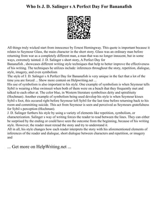 Who Is J. D. Salinger s A Perfect Day For Bananafish
All things truly wicked start from innocence by Ernest Hemingway. This quote is important because it
relates to Seymour Glass, the main character in the short story. Glass was an ordinary man before
returning from war as a completely different man, a man that was no longer innocent, but in some
ways, extremely tainted. J. D. Salinger s short story, A Perfect Day for
Bananafish , showcases different writing style techniques that help to better improve the effectiveness
of his writing. The techniques he utilizes include: inferences throughout the story, repetition, dialogue,
style, imagery, and even symbolism
The style of J. D. Salinger s A Perfect Day for Bananafish is very unique in the fact that a lot of the
time you are forced ... Show more content on Helpwriting.net ...
His use of symbolism is also important to his style. One example of symbolism is when Seymour tells
Sybil is wearing a blue swimsuit when both of them were on a beach that they frequently met and
talked to each other at. The color blue, in Western literature symbolises deity and spiralituity
(Hochman). Another example of symbolism being used develop his style is when Seymour kisses
Sybil s foot, this occured right before Seymour left Sybil for the last time before returning back to his
room and committing suicide. This act from Seymour is seen and perceived as Seymours gratefulness
for Sybil s perception (Hochman).
J. D. Salinger furthers his style by using a variety of elements like repetition, symbolism, or
characterization. Salinger s way of writing forces the reader to read between the lines. They can either
be surprised by the ending or could have seen the outcome from the beginning, because of his writing
style. However, the reader must reread the story and try to understand it.
All in all, his style changes how each reader interprets the story with his aforementioned elements of
inferences of the reader and dialogue, short dialogue between characters and repetition, or imagery
and
... Get more on HelpWriting.net ...
 