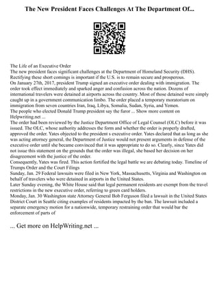 The New President Faces Challenges At The Department Of...
The Life of an Executive Order
The new president faces significant challenges at the Department of Homeland Security (DHS).
Rectifying these short comings is important if the U.S. is to remain secure and prosperous.
On January 27th, 2017, president Trump signed an executive order dealing with immigration. The
order took effect immediately and sparked anger and confusion across the nation. Dozens of
international travelers were detained at airports across the country. Most of those detained were simply
caught up in a government communication limbo. The order placed a temporary moratorium on
immigration from seven countries Iran, Iraq, Libya, Somalia, Sudan, Syria, and Yemen.
The people who elected Donald Trump president say the furor ... Show more content on
Helpwriting.net ...
The order had been reviewed by the Justice Department Office of Legal Counsel (OLC) before it was
issued. The OLC, whose authority addresses the form and whether the order is properly drafted,
approved the order. Yates objected to the president s executive order. Yates declared that as long as she
was acting attorney general, the Department of Justice would not present arguments in defense of the
executive order until she became convinced that it was appropriate to do so. Clearly, since Yates did
not issue this statement on the grounds that the order was illegal, she based her decision on her
disagreement with the justice of the order.
Consequently, Yates was fired. This action fortified the legal battle we are debating today. Timeline of
Trumps Order and the Court Filings
Sunday, Jan. 29 Federal lawsuits were filed in New York, Massachusetts, Virginia and Washington on
behalf of travelers who were detained in airports in the United States.
Later Sunday evening, the White House said that legal permanent residents are exempt from the travel
restrictions in the new executive order, referring to green card holders.
Monday, Jan. 30 Washington state Attorney General Bob Ferguson filed a lawsuit in the United States
District Court in Seattle citing examples of residents impacted by the ban. The lawsuit included a
separate emergency motion for a nationwide, temporary restraining order that would bar the
enforcement of parts of
... Get more on HelpWriting.net ...
 