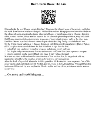 How Obama Broke The Law
Obama broke the law! Obama violated the law! These are the titles of some of the articles published
the week that Obama s administration paid $400 million to Iran. That payment to Iran coincided with
the release of some American hostages. Many republicans or people opposing to Obama s decision
claim it was a ransom. Since Iran has been in the list of states sponsoring terrorism, they also claim
that Obama s administration is somehow a sponsor of terrorist activities as well. In the other side,
President Obama explained that this money is part of the deal they finally concluded with Iran.
On the White House website, a 112 pages document called the Joint Comprehensive Plan of Action
(JCPOA) gives some detailed about the deal with Iran. It says that the deal:
 Cuts off all Iran s pathway to nuclear weapon, including a covert pathway
 Puts in place vigorous measures that are necessary to verify that Iran cannot pursue a weapon
 Ensures sanction can be snapped back into place if Iran violated the deal
Now that we have an idea about the current status of Iran nuclear deal, let us go back a bit to
recapitulate about how the issue has arisen and why it was very concerning.
After the death of Ayatollah Khomeini in 1989, president Ali Rafsanjani came on power. One of his
goals was to ameliorate relation with Western powers. Then, in 1997, Iran elected President President
Muhammed Khatami. He was a reformist. Thanks to him and his efforts, relations with the western
society was
... Get more on HelpWriting.net ...
 