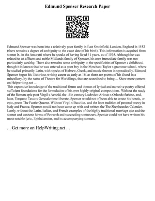Edmund Spenser Research Paper
Edmund Spenser was born into a relatively poor family in East Smithfield, London, England in 1552
(there remains a degree of ambiguity to the exact date of his birth). This information is acquired from
sonnet lx. in the Amoretti where he speaks of having lived 41 years, as of 1595. Although he was
related to an affluent and noble Midlands family of Spencer, his own immediate family was not
particularly wealthy. There also remains some ambiguity to the specificities of Spenser s childhood,
though it is known that he was entered as a poor boy in the Merchant Taylor s grammar school, where
he studied primarily Latin, with specks of Hebrew, Greek, and music thrown in sporadically. Edmund
Spenser began his illustrious writing career as early as 16, as there are poems of his found in a
miscellany, by the name of Theatre for Worldlings, that are accredited to being ... Show more content
on Helpwriting.net ...
This expansive knowledge of the traditional forms and themes of lyrical and narrative poetry offered
sufficient foundations for the formulation of his own highly original compositions. Without the study
of the Roman epic poet Virgil s Aeneid, the 15th century Ludovico Ariosto s Orlando furioso, and,
later, Torquato Tasso s Gerusalemme liberate, Spenser would not of been able to create his heroic, or
epic, poem The Faerie Queene. Without Virgil s Bucolics, and the later tradition of pastoral poetry in
Italy and France, Spenser would not have came up with and written the The Shepheardes Calender.
Lastly, without the Latin, Italian, and French examples of the highly traditional marriage ode and the
sonnet and canzone forms of Petrarch and succeeding sonneteers, Spenser could not have written his
most notable lyric, Epithalamion, and its accompanying sonnets,
... Get more on HelpWriting.net ...
 
