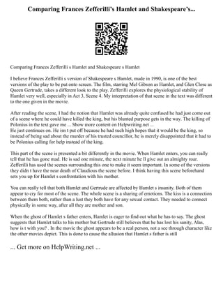 Comparing Frances Zefferilli’s Hamlet and Shakespeare’s...
Comparing Frances Zefferilli s Hamlet and Shakespeare s Hamlet
I believe Frances Zefferilli s version of Shakespeare s Hamlet, made in 1990, is one of the best
versions of the play to be put onto screen. The film, starring Mel Gibson as Hamlet, and Glen Close as
Queen Gertrude, takes a different look to the play. Zefferilli explores the physiological stability of
Hamlet very well, especially in Act 3, Scene 4. My interpretation of that scene in the text was different
to the one given in the movie.
After reading the scene, I had the notion that Hamlet was already quite confused he had just come out
of a scene where he could have killed the king, but his blunted purpose gets in the way. The killing of
Polonius in the text gave me ... Show more content on Helpwriting.net ...
He just continues on. He isn t put off because he had such high hopes that it would be the king, so
instead of being sad about the murder of his trusted councillor, he is merely disappointed that it had to
be Polonius calling for help instead of the king.
This part of the scene is presented a bit differently in the movie. When Hamlet enters, you can really
tell that he has gone mad. He is sad one minute, the next minute he ll give out an almighty roar.
Zefferilli has used the scenes surrounding this one to make it seem important. In some of the versions
they didn t have the near death of Claudious the scene before. I think having this scene beforehand
sets you up for Hamlet s confrontation with his mother.
You can really tell that both Hamlet and Gertrude are affected by Hamlet s insanity. Both of them
appear to cry for most of the scene. The whole scene is a sharing of emotions. The kiss is a connection
between them both, rather than a lust they both have for any sexual contact. They needed to connect
physically in some way, after all they are mother and son.
When the ghost of Hamlet s father enters, Hamlet is eager to find out what he has to say. The ghost
suggests that Hamlet talks to his mother but Gertrude still believes that he has lost his sanity, Alas,
how is t with you? . In the movie the ghost appears to be a real person, not a see through character like
the other movies depict. This is done to cause the allusion that Hamlet s father is still
... Get more on HelpWriting.net ...
 