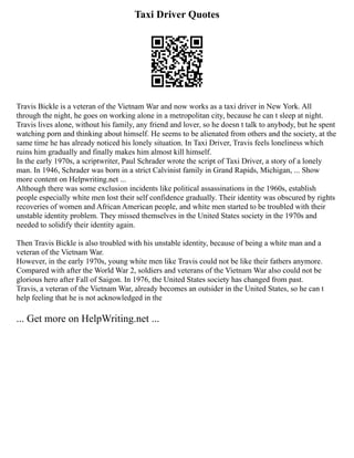 Taxi Driver Quotes
Travis Bickle is a veteran of the Vietnam War and now works as a taxi driver in New York. All
through the night, he goes on working alone in a metropolitan city, because he can t sleep at night.
Travis lives alone, without his family, any friend and lover, so he doesn t talk to anybody, but he spent
watching porn and thinking about himself. He seems to be alienated from others and the society, at the
same time he has already noticed his lonely situation. In Taxi Driver, Travis feels loneliness which
ruins him gradually and finally makes him almost kill himself.
In the early 1970s, a scriptwriter, Paul Schrader wrote the script of Taxi Driver, a story of a lonely
man. In 1946, Schrader was born in a strict Calvinist family in Grand Rapids, Michigan, ... Show
more content on Helpwriting.net ...
Although there was some exclusion incidents like political assassinations in the 1960s, establish
people especially white men lost their self confidence gradually. Their identity was obscured by rights
recoveries of women and African American people, and white men started to be troubled with their
unstable identity problem. They missed themselves in the United States society in the 1970s and
needed to solidify their identity again.
Then Travis Bickle is also troubled with his unstable identity, because of being a white man and a
veteran of the Vietnam War.
However, in the early 1970s, young white men like Travis could not be like their fathers anymore.
Compared with after the World War 2, soldiers and veterans of the Vietnam War also could not be
glorious hero after Fall of Saigon. In 1976, the United States society has changed from past.
Travis, a veteran of the Vietnam War, already becomes an outsider in the United States, so he can t
help feeling that he is not acknowledged in the
... Get more on HelpWriting.net ...
 