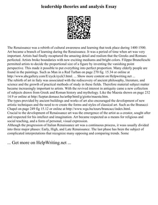 leadership theories and analysis Essay
The Renaissance was a rebirth of cultural awareness and learning that took place during 1400 1500.
Art became a branch of learning during the Renaissance. It was a period of time when art was very
important. Artists had finally recaptured the amazing detail and realism that the Greeks and Romans
perfected. Artists broke boundaries with new exciting mediums and bright colors. Filippo Brunelleschi
permitted artists to decide the proportional size of a figure by inventing the vanishing point
perspective. This made it possible to put everything into perfect proportion. Many elderly people are
found in the paintings. Such as Man in a Red Turban on page 270 fig. 15.34 or online at
http://www.abcgallery.com/E/eyck/eyck3.html. ... Show more content on Helpwriting.net ...
The rebirth of art in Italy was associated with the rediscovery of ancient philosophy, literature, and
science and the growth of practical methods of study in these fields. Therefore material subject matter
became increasingly important to artists. With the revived interest in antiquity came a new collection
of subjects drawn from Greek and Roman history and mythology. Like the Maesta shown on page 232
14.9 or online at http://keptar.demasz.hu/arthp/html/g/giotto/maesta.htm.
The types provided by ancient buildings and works of art also encouraged the development of new
artistic techniques and the need to re create the forms and styles of classical art. Such as the Branacci
Chapel on page 249 fig 15.12 or online at http://www.wga.hu/tours/brancacc/index.html.
Crucial to the development of Renaissance art was the emergence of the artist as a creator, sought after
and respected for his intellect and imagination. Art became respected as a means for religious and
social teaching, and a form of personal, visual expression.
Although the progression of Italian Renaissance art was a continuous process, it wass usually divided
into three major phases: Early, High, and Late Renaissance. The last phase has been the subject of
complicated interpretations that recognize many opposing and comparing trends. Some
... Get more on HelpWriting.net ...
 