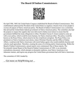 The Board Of Indian Commissioners
On April 10th, 1869, the United States Congress established the Board of Indian Commissioners. This
establishment authorized the President of the United States to organize a board of ten or less people to
oversee all aspects of Native American policy. The Board of Indian Commissioners was a committee
that advised the United States federal government on Native American policy. The committee also had
the purpose to inspect the supplies that were delivered to Indian reservations to ensure that the
government fulfilled the treaty obligations to tribes. President Ulysses S. Grant wanted to come up
with a new policy, which would be more humane, for Native American tribes. The policy would be
known as the Peace Policy, which aimed to be free of political corruption. The Peace Policy was
prominent on Native American reservations, where Christian Churches and the Office of Indian
Affairs, would provide Native Americans with moral Indian agents who would establish churches and
schools, teach agriculture. Therefore, creating the sense of civilizing and/or Americanizing. Within the
Board of Indian Commissioners, annual reports were commenced. One of these reports, The
Seventeenth Annual Report of the Board of Indian Commissioners of 1885, is an extremely
contradictory document, which attempts to dismantle traditions, treat Native Americans in an
inhumane manner, and regress any progress the United States government had with Native Americans.
The committee of 1885, headed by
... Get more on HelpWriting.net ...
 