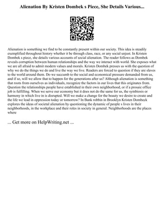 Alienation By Kristen Dombek s Piece, She Details Various...
Alienation is something we find to be constantly present within our society. This idea is steadily
exemplified throughout history whether it be through class, race, or any social unjust. In Kristen
Dombek s piece, she details various accounts of social alienation. The reader follows as Dombek
reveals corruption between human relationships and the way we interact with world. She exposes what
we are all afraid to admit modern values and morals. Kristen Dombek presses us with the question of
why we do the things we do and live the way we live. Readers are forced to question if they are slaves
to the world around them. Do we succumb to the social and economical pressure demanded from us,
and if so, will we allow that to happen for the generations after us? Although alienation is something
that roots from ourselves as individuals, recognize the factors in our lives that this originates from.
Question the relationships people have established in their own neighborhood, or if a prosaic office
job is fulfilling. When we serve our economy but it does not do the same for us, the symbiosis or
harmony in which live in is disrupted. Will we make a change for the beauty we desire to create and
the life we lead in oppression today or tomorrow? In Bank robbin in Brooklyn Kristen Dombeck
explores the ideas of societal alienation by questioning the dynamic of people s lives in their
neighborhoods, in the workplace and their roles in society in general. Neighborhoods are the places
where
... Get more on HelpWriting.net ...
 