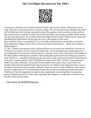 The Civil Right Movement In The 1960 s
Everyone as a child has a role model someone that they look up to for advice. This person was my
uncle. My uncle was the first person to attend a college. This was the person that embed the idea that I
will be following in the footsteps and attend college. My parents at that time did not really push me
they were focused on making sure there was food on the table. Also during my middle school year he
was the main advocate for me to attend Verbum Dei High School instead of following my cousin and
attending Serra High School. He has open my eyes to the injustice in this world.
Once I ask him why he not attended UCLA I was really confused because he decides to attend the
local community college instead. That was the point where he disclosed to ... Show more content on
Helpwriting.net ...
15, 2011. Thanks to the passing of the California Dream Act my uncle now attends the University of
California Los Angeles. It was a topical November day. I was in the beginning of eight grade year. I
was looking thru my Facebook newsfeed and I see a picture of my Uncle sitting down in the middle of
the State Capitol in Montgomery Alabama. Well reading this post he said I am willing to go to jail for
what I believe in . I remember reflecting on this. His action really motivated me and still motivated me
to this day. It made me think of the Civil Right Movement of the 1960 s and how if you speak your
mind it can make a difference. He sat there in the middle of the Capitol since it open till he was
forcibly removed by the Capitol Police and arrested. He was willing to face deportation for a cause. I
feel that if I attend this trip I can make a different. There two ways to make a different in this country
protest or lobbying for it. If I would attend I would want to talk to a republican Congressman from
California. If I get the opportunity to speak to the congressman/ women hopefully I can give this
person a different perspective on the issue. Big things don t happen overnight and if I am able to do
that then I have already made a
... Get more on HelpWriting.net ...
 