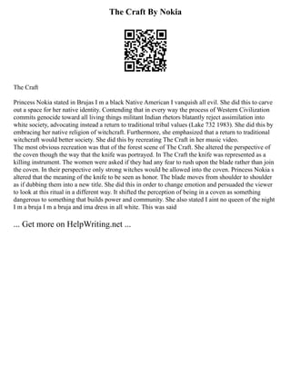 The Craft By Nokia
The Craft
Princess Nokia stated in Brujas I m a black Native American I vanquish all evil. She did this to carve
out a space for her native identity. Contending that in every way the process of Western Civilization
commits genocide toward all living things militant Indian rhetors blatantly reject assimilation into
white society, advocating instead a return to traditional tribal values (Lake 732 1983). She did this by
embracing her native religion of witchcraft. Furthermore, she emphasized that a return to traditional
witchcraft would better society. She did this by recreating The Craft in her music video.
The most obvious recreation was that of the forest scene of The Craft. She altered the perspective of
the coven though the way that the knife was portrayed. In The Craft the knife was represented as a
killing instrument. The women were asked if they had any fear to rush upon the blade rather than join
the coven. In their perspective only strong witches would be allowed into the coven. Princess Nokia s
altered that the meaning of the knife to be seen as honor. The blade moves from shoulder to shoulder
as if dubbing them into a new title. She did this in order to change emotion and persuaded the viewer
to look at this ritual in a different way. It shifted the perception of being in a coven as something
dangerous to something that builds power and community. She also stated I aint no queen of the night
I m a bruja I m a bruja and ima dress in all white. This was said
... Get more on HelpWriting.net ...
 