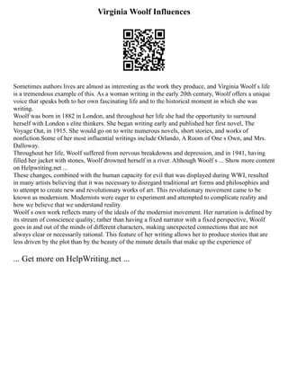 Virginia Woolf Influences
Sometimes authors lives are almost as interesting as the work they produce, and Virginia Woolf s life
is a tremendous example of this. As a woman writing in the early 20th century, Woolf offers a unique
voice that speaks both to her own fascinating life and to the historical moment in which she was
writing.
Woolf was born in 1882 in London, and throughout her life she had the opportunity to surround
herself with London s elite thinkers. She began writing early and published her first novel, The
Voyage Out, in 1915. She would go on to write numerous novels, short stories, and works of
nonfiction.Some of her most influential writings include Orlando, A Room of One s Own, and Mrs.
Dalloway.
Throughout her life, Woolf suffered from nervous breakdowns and depression, and in 1941, having
filled her jacket with stones, Woolf drowned herself in a river. Although Woolf s ... Show more content
on Helpwriting.net ...
These changes, combined with the human capacity for evil that was displayed during WWI, resulted
in many artists believing that it was necessary to disregard traditional art forms and philosophies and
to attempt to create new and revolutionary works of art. This revolutionary movement came to be
known as modernism. Modernists were eager to experiment and attempted to complicate reality and
how we believe that we understand reality.
Woolf s own work reflects many of the ideals of the modernist movement. Her narration is defined by
its stream of conscience quality; rather than having a fixed narrator with a fixed perspective, Woolf
goes in and out of the minds of different characters, making unexpected connections that are not
always clear or necessarily rational. This feature of her writing allows her to produce stories that are
less driven by the plot than by the beauty of the minute details that make up the experience of
... Get more on HelpWriting.net ...
 