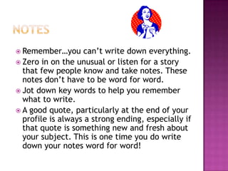  Remember…you

can’t write down everything.
 Zero in on the unusual or listen for a story
that few people know and take notes. These
notes don’t have to be word for word.
 Jot down key words to help you remember
what to write.
 A good quote, particularly at the end of your
profile is always a strong ending, especially if
that quote is something new and fresh about
your subject. This is one time you do write
down your notes word for word!

 