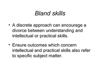 Bland skills
• A discrete approach can encourage a
divorce between understanding and
intellectual or practical skills.
• Ensure outcomes which concern
intellectual and practical skills also refer
to specific subject matter.

 