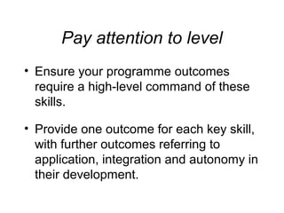 Pay attention to level
• Ensure your programme outcomes
require a high-level command of these
skills.
• Provide one outcome for each key skill,
with further outcomes referring to
application, integration and autonomy in
their development.

 