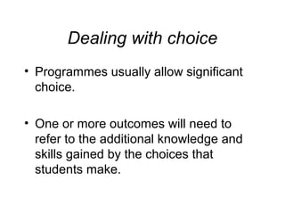 Dealing with choice
• Programmes usually allow significant
choice.
• One or more outcomes will need to
refer to the additional knowledge and
skills gained by the choices that
students make.

 