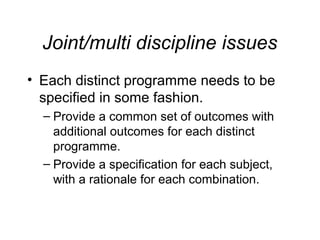 Joint/multi discipline issues
• Each distinct programme needs to be
specified in some fashion.
– Provide a common set of outcomes with
additional outcomes for each distinct
programme.
– Provide a specification for each subject,
with a rationale for each combination.

 