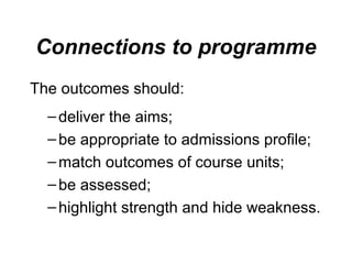 Connections to programme
The outcomes should:
– deliver the aims;
– be appropriate to admissions profile;
– match outcomes of course units;
– be assessed;
– highlight strength and hide weakness.

 
