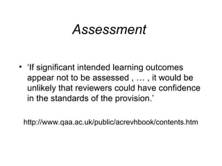 Assessment
• ‘If significant intended learning outcomes
appear not to be assessed , … , it would be
unlikely that reviewers could have confidence
in the standards of the provision.’
http://www.qaa.ac.uk/public/acrevhbook/contents.htm

 