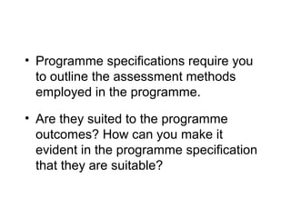 • Programme specifications require you
to outline the assessment methods
employed in the programme.
• Are they suited to the programme
outcomes? How can you make it
evident in the programme specification
that they are suitable?

 