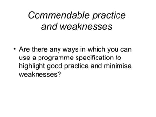 Commendable practice
and weaknesses
• Are there any ways in which you can
use a programme specification to
highlight good practice and minimise
weaknesses?

 