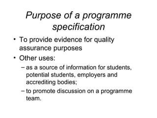 Purpose of a programme
specification
• To provide evidence for quality
assurance purposes
• Other uses:
– as a source of information for students,
potential students, employers and
accrediting bodies;
– to promote discussion on a programme
team.

 