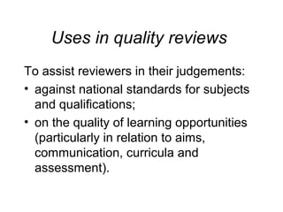 Uses in quality reviews
To assist reviewers in their judgements:
• against national standards for subjects
and qualifications;
• on the quality of learning opportunities
(particularly in relation to aims,
communication, curricula and
assessment).

 