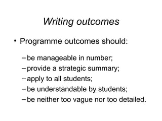 Writing outcomes
• Programme outcomes should:
– be manageable in number;
– provide a strategic summary;
– apply to all students;
– be understandable by students;
– be neither too vague nor too detailed.

 