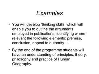 Examples
• You will develop ‘thinking skills’ which will
enable you to outline the arguments
employed in publications, identifying where
relevant the following elements: premise,
conclusion, appeal to authority …
• By the end of the programme students will
have an understanding of principles, theory,
philosophy and practice of Human
Geography.

 