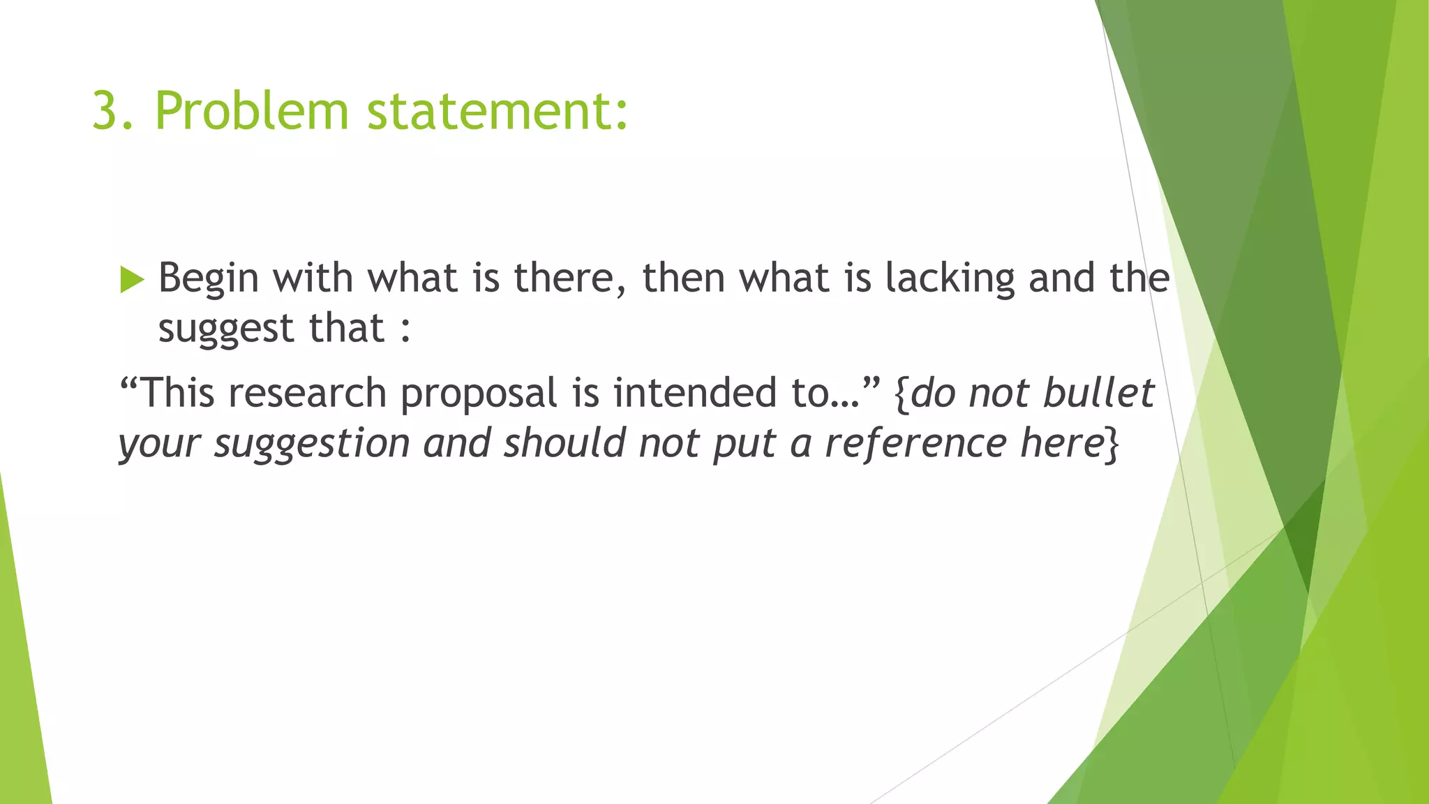 3. Problem statement:
 Begin with what is there, then what is lacking and the
suggest that :
“This research proposal is intended to…” {do not bullet
your suggestion and should not put a reference here}
 
