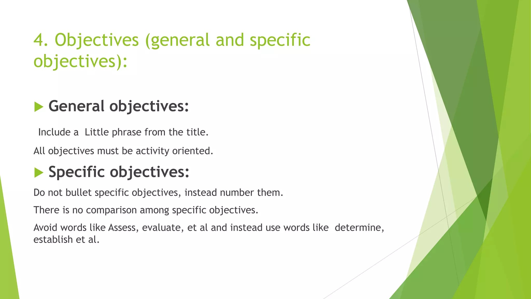 4. Objectives (general and specific
objectives):
 General objectives:
Include a Little phrase from the title.
All objectives must be activity oriented.
 Specific objectives:
Do not bullet specific objectives, instead number them.
There is no comparison among specific objectives.
Avoid words like Assess, evaluate, et al and instead use words like determine,
establish et al.
 