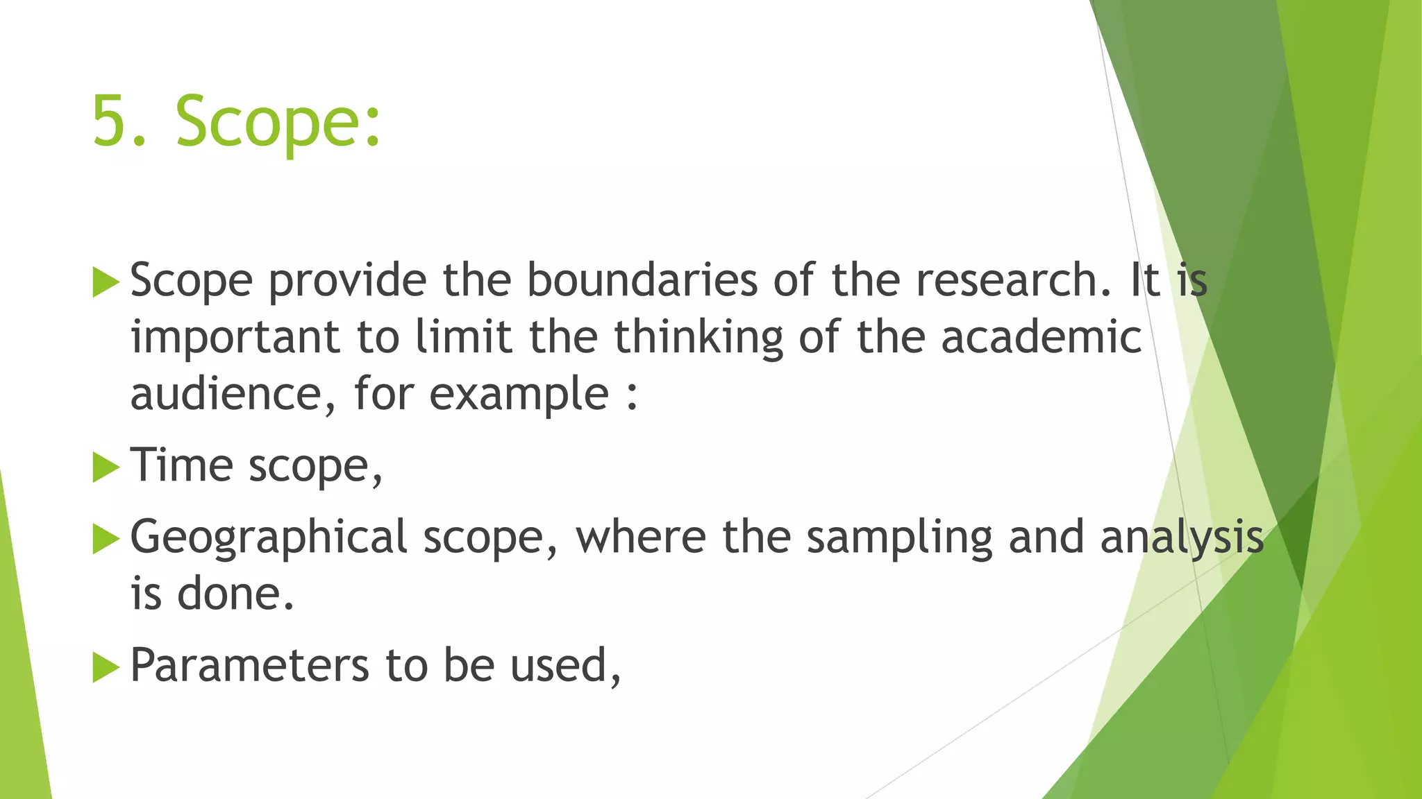 5. Scope:
 Scope provide the boundaries of the research. It is
important to limit the thinking of the academic
audience, for example :
 Time scope,
 Geographical scope, where the sampling and analysis
is done.
 Parameters to be used,
 