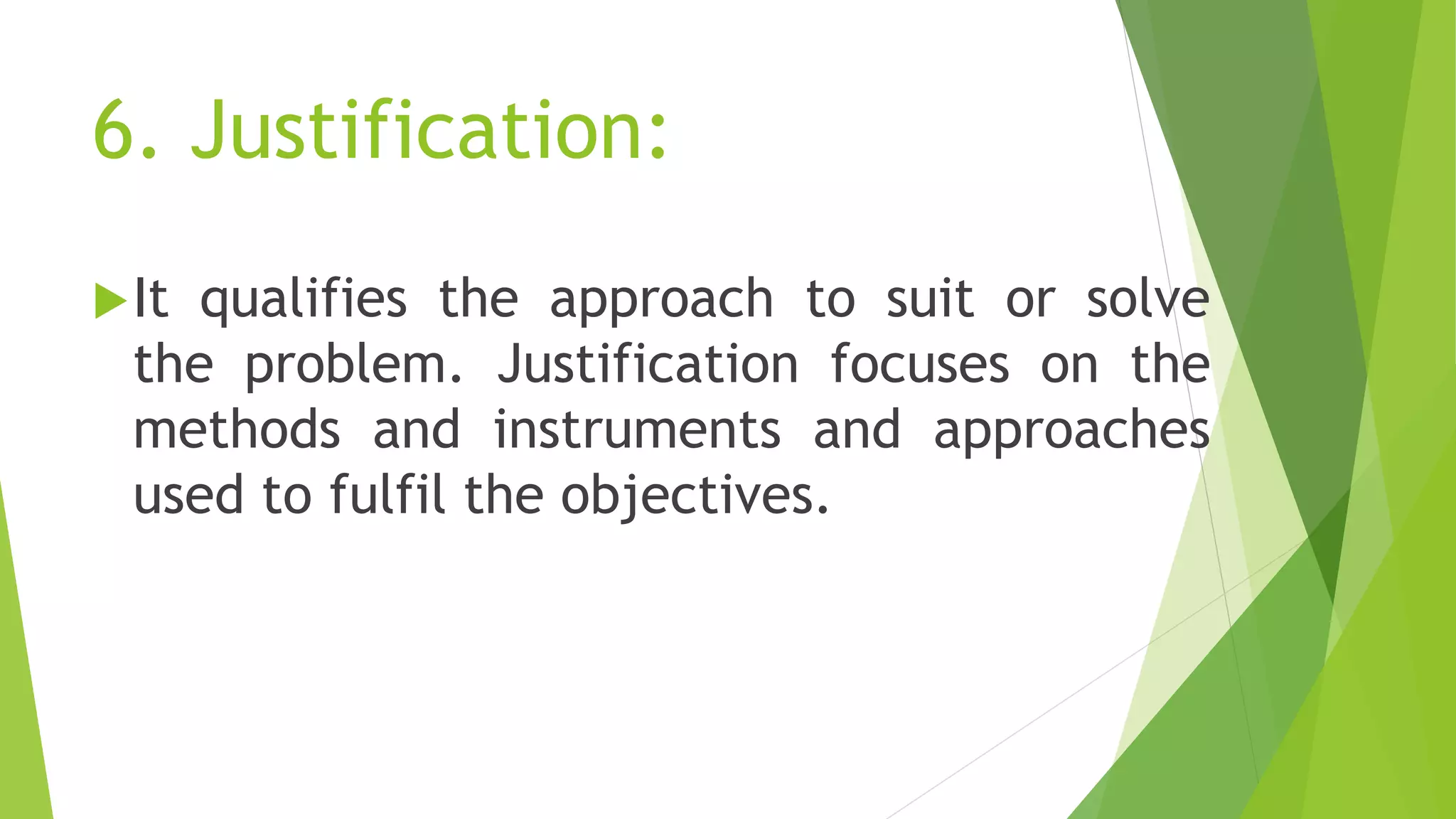 6. Justification:
It qualifies the approach to suit or solve
the problem. Justification focuses on the
methods and instruments and approaches
used to fulfil the objectives.
 