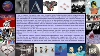 For my magazine that I plan to make; I want the use the genre of indie/alternative, I plan on using elements that
make it more appealing to mainstreamer as I believe this will draw in a large audience. However saying that I want my
main featured article to be about an upcoming artist rather than an established one. This is because I think that if an
upcoming artist is coming out with music there is more to be said about them, whereas with an established artist
already has other magazines wanting to speak about them as well. To add to that, with an upcoming artist it will
emphasis how the magazine I create is unique in comparison to other magazines I will be competing with. However
saying that I will feature names of established artist so that even if the audience isn’t drawn in by the unique upcoming
artists, the other names of artists will.
I have chosen to use this style of magazine because I believe that there is always room for a unique
indie/alternative magazine in the magazine industry, especially one that is aimed for a teenaged to young adult
audience. I think that with this genre I am able to taken cool quirky pictures that will look professional when in my
magazine.
One of the most important elements of a successful magazine for this genre, In my opinion, is the images used, I
think that the type of images used and taken for an indie/alternative magazine can either break or make the
professional appeal of the magazine. Another important element is the name of the magazine, this is what the
magazine will be known as and will be the brand image, therefore the name has to be something people will
remember.
 