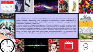As I created a survey, on one of the questions for this I asked people “how often would you like a magazine
company to release a new magazine”. From this question I got the response of a monthly magazine being the
best time to release it. Because of this result I need to ensure that my magazine is a lot larger than other
magazines that come out on a weekly basis.
As well as the amount of pages increasing because of the monthly magazine, the quality has to also increase.
Quality can come in two forms, the magazine’s physical appearance has top be of a better quality than others.
For example the front page and back page of the magazine will have a glossy look and feel to it, there will also be
pages throughout with the look to make them stand out. The content of the magazine will also be of a higher
quality, I will ensure this by having unique points to pages. When creating my article I will make it longer than
most because I believe this will also increase the quality of the magazine, going into more detail.
 