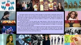 My target audience will consist of older teenagers to young adults, specifically aimed at 17-
30 year olds, I want to aim my audience at both boys and girls because I believe that this will
then widen my target audience and then increase possible purchases. However by making it for
both boys and girls I think that it will be harder to create as I will need to constantly be
considering both genders.
I also want to aim it at this specific age range because I think that these ages are very
common age for people to be reading magazines. I also think that because people are more likely
to read them and the range between the ages of my target audience is so large; it is more likely
that I will get more possible reader.
I have ensured that the plan for my magazine will fit the age range and both genders because
there will be key information on the artists that these types of people listen to. My target
audience will benefit from reading my magazine as they will learn more about established artists
and will know first who knew upcoming artists are.
 