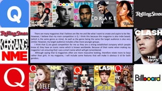 There are many magazines that I believe are like me and like what I want to create and aspire to be like.
However, I believe that my main competition is Q. I think this because this magazine is also indie based;
(which is the same genre as mine). As well as the genre being the same the target audience is also very
similar. However, my target audience includes a few more younger groups.
I think that Q are good competition for me as they are a strong established company which people
know of, they have an iconic name which is known worldwide. Because of their name when making my
magazine I am ensuring that I use a smart name which will get remembered.
Although saying that Q magazines often are more masculine looking, therefore relate more to boys
rather than girls. In my magazine, I will include some features that will make it obvious it id for both
genders.
 