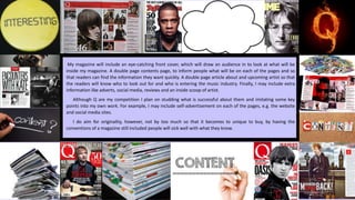 My magazine will include an eye-catching front cover, which will draw an audience in to look at what will be
inside my magazine. A double page contents page, to inform people what will be on each of the pages and so
that readers can find the information they want quickly. A double page article about and upcoming artist so that
the readers will know who to look out for and who is entering the music industry. Finally, I may include extra
information like adverts, social media, reviews and an inside scoop of artist.
Although Q are my competition I plan on studding what is successful about them and imitating some key
points into my own work. For example, I may include self-advertisement on each of the pages, e.g. the website
and social media sites.
I do aim for originality, however, not by too much so that it becomes to unique to buy, by having the
conventions of a magazine still included people will sick well with what they know.
 