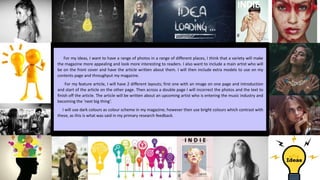 For my ideas, I want to have a range of photos in a range of different places, I think that a variety will make
the magazine more appealing and look more interesting to readers. I also want to include a main artist who will
be on the front cover and have the article written about them. I will then include extra models to use on my
contents page and throughput my magazine.
For my feature article, I will have 2 different layouts; first one with an image on one page and introduction
and start of the article on the other page. Then across a double page I will incorrect the photos and the text to
finish off the article. The article will be written about an upcoming artist who is entering the music industry and
becoming the ‘next big thing’.
I will use dark colours as colour scheme in my magazine; however then use bright colours which contrast with
these, as this is what was said in my primary research feedback.
 