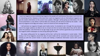 I want my magazine to be an entertaining magazine that people will read because they enjoy it and think that
it’s interesting and fun. However, at the same time I want my magazine to be an informational magazine and
give the readers information on the current music updates. Although I will be giving out information, this will
not be presented in a way where it will be taken too seriously, but will still be trusted by the reader. I also
want my magazine to be edgy and unique, I want it to stand out from amongst the rest.
I will promote my magazine through social media mainly. I’ve decided to do it through this way because
most of my target audience are likely to be on at least one form of social media where they will be able to
notice the publicity. I also think that as my age range can go up to 30 it will be a good idea to put mentions of
the magazine within newspapers as most young adults get the tube.
My unique selling point for my magazine will be that I will be the involvement in social media. I think
basing a lot of my magazine around the idea of social media will be successful and unique because it is
keeping up with the current trends in society and relating a traditional information source with current
sources.
 