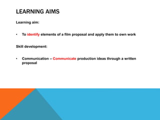 LEARNING AIMS
Learning aim:
• To identify elements of a film proposal and apply them to own work
Skill development:
• Communication – Communicate production ideas through a written
proposal
 