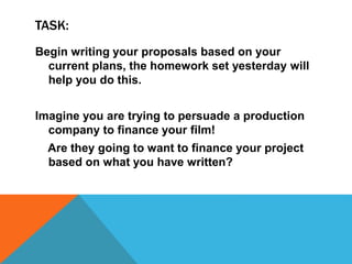 TASK:
Begin writing your proposals based on your
current plans, the homework set yesterday will
help you do this.
Imagine you are trying to persuade a production
company to finance your film!
Are they going to want to finance your project
based on what you have written?
 