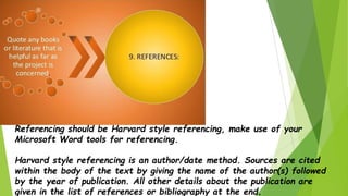Referencing should be Harvard style referencing, make use of your
Microsoft Word tools for referencing.
Harvard style referencing is an author/date method. Sources are cited
within the body of the text by giving the name of the author(s) followed
by the year of publication. All other details about the publication are
given in the list of references or bibliography at the end.
 
