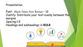 Presentation
Font: Black Times New Roman – 12
Justify: Distribute your text evenly between the
margins
Spacing:1.5
Headings and subheadings in BOLB
 