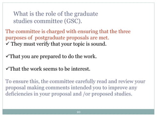 10
What is the role of the graduate
studies committee (GSC).
The committee is charged with ensuring that the three
purposes of postgraduate proposals are met.
 They must verify that your topic is sound.
That you are prepared to do the work.
That the work seems to be interest.
To ensure this, the committee carefully read and review your
proposal making comments intended you to improve any
deficiencies in your proposal and /or proposed studies.
 