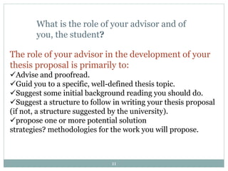 11
What is the role of your advisor and of
you, the student?
The role of your advisor in the development of your
thesis proposal is primarily to:
Advise and proofread.
Guid you to a specific, well-defined thesis topic.
Suggest some initial background reading you should do.
Suggest a structure to follow in writing your thesis proposal
(if not, a structure suggested by the university).
propose one or more potential solution
strategies? methodologies for the work you will propose.
 