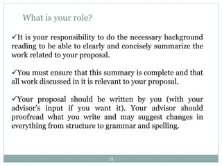 12
What is your role?
It is your responsibility to do the necessary background
reading to be able to clearly and concisely summarize the
work related to your proposal.
You must ensure that this summary is complete and that
all work discussed in it is relevant to your proposal.
Your proposal should be written by you (with your
advisor’s input if you want it). Your advisor should
proofread what you write and may suggest changes in
everything from structure to grammar and spelling.
 
